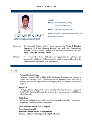 Curriculum Vitae
KARAN VINAYAK
PIPING/PIPELINE ENGINEER
Contact:
Mobile: +971 50 967 0461 [UAE]
+91 99 101 90846 [India]
Email: kvinayak91978@gmail.com
https://ae.linkedin.com/in/karan-vinayak-43345b76
skype: karan.vinayak.91
Summary: BE Mechanical Engineer with 3+ years experience in Piping & Pipeline
Design of Oil & Gas, Chemical Process Plant, and Water Transmission
Network Pipeline. Currently, working as a Mechanical Engineer in UAE. Also
has a Valid UAE Driving License.
Objective: To be involved in team which gives me opportunity to contribute and
improvise by utilizing my skill and creativity which in turn would result in the
effective growth and success of an organization.
 Skills
 Piping/Pipeline Design
Thoroughly studying P&IDs, PFDs, PMS, Mechanical Datasheet and Equipment
Layouts and creating a Piping Layout considering the service and flow conditions. In
the same way, create a Pipeline Route on analyzing Area Plot Diagram and Contour
Diagram.
 AutoCAD.
2D Piping Design. Piping G.A., Valve Chamber Drawing, Isometric, Alignment
Sheet/Profile Drawing. Checking the isometric drawing & compare with PMS and
Bill of Materials.
 MS Office.
Self learned and well versed in MS-Excel, Word, Outlook, Powerpoint Presentation
with unique talent in document preparation.
 Good communication skill in English.
 Good Learning skill.
 Honesty and Dedication in Team Work
 Unique ability in learning new Design Softwares.
 