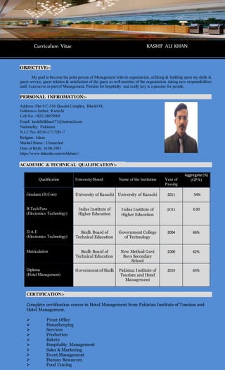 OBJECTIVE:-
My goal to become the point person of Management with-in organization, utilizing & building upon my skills in
guest service, guest relation & satisfaction of the guest as well member of the organization, taking new responsibilities
until I can serve as part of Management. Passion for hospitality and really key is a passion for people.
PERSONAL INFROMATION:-
Address: Flat # C-516 Qassim Complex, Block#18,
Gulistan-e-Jauhar, Karachi
Cell No: +923138879905
Email: kashifalikhan171@hotmail.com
Nationality: Pakistani
N.I.C No: 42101-1717281-7
Religion: Islam
Marital Status : Unmarried
Date of Birth: 16.06.1983
https://www.linkedin.com/in/kkhan1/
ACADEMIC & TECHNICAL QUALIFICATION:-
Qualification University/Board Name of the Institution Year of
Passing
Aggregate (%)
(GPA)
Graduate (B.Com) University of Karachi University of Karachi 2011 54%
B.Tech Pass
(Electronics Technology)
Indus Institute of
Higher Education
Indus Institute of
Higher Education
2011 3.00
D.A.E
(Electronics Technology)
Sindh Board of
Technical Education
Government College
of Technology
2004 66%
Matriculation Sindh Board of
Technical Education
New Method Govt
Boys Secondary
School
2000 62%
Diploma
(Hotel Management)
Government of Sindh Pakistan Institute of
Tourism and Hotel
Management
2019 65%
CERTIFICATION:-
Complete certification course in Hotel Management from Pakistan Institute of Tourism and
Hotel Management.
 Front Office
 Housekeeping
 Services
 Production
 Bakery
 Hospitality Management
 Sales & Marketing
 Event Management
 Human Resources
 Food Costing
Curriculum Vitae KASHIF ALI KHAN
 