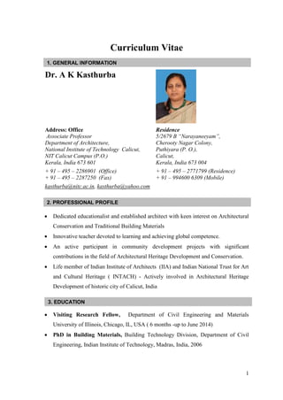 1
Curriculum Vitae
Dr. A K Kasthurba
Address: Office
Associate Professor
Department of Architecture,
National Institute of Technology Calicut,
NIT Calicut Campus (P.O.)
Kerala, India 673 601
Residence
5/2679 B “Narayaneeyam”,
Cherooty Nagar Colony,
Puthiyara (P. O.),
Calicut,
Kerala, India 673 004
+ 91 – 495 – 2286901 (Office)
+ 91 – 495 – 2287250 (Fax)
+ 91 – 495 – 2771799 (Residence)
+ 91 – 994600 6309 (Mobile)
kasthurba@nitc.ac.in, kasthurba@yahoo.com
 Dedicated educationalist and established architect with keen interest on Architectural
Conservation and Traditional Building Materials
 Innovative teacher devoted to learning and achieving global competence.
 An active participant in community development projects with significant
contributions in the field of Architectural Heritage Development and Conservation.
 Life member of Indian Institute of Architects (IIA) and Indian National Trust for Art
and Cultural Heritage ( INTACH) - Actively involved in Architectural Heritage
Development of historic city of Calicut, India
 Visiting Research Fellow, Department of Civil Engineering and Materials
University of Illinois, Chicago, IL, USA ( 6 months -up to June 2014)
 PhD in Building Materials, Building Technology Division, Department of Civil
Engineering, Indian Institute of Technology, Madras, India, 2006
1. GENERAL INFORMATION
2. PROFESSIONAL PROFILE
3. EDUCATION
 