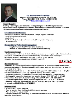 1
Eng. Khaled Ahmed Galal Khafaga
Address: 61 El-Hegaz st. Heliopolis, Cairo, Egypt
Phone:+2 (02)26374640 Mobile +201006555492
Email: Seef.eldawla@yahoo.com
Career Objective
Seeking a challenging position and a participation prospect within a professional
environment on an organization that offers a career opportunity where personal skills and
acquired experience could be usefully utilized and enhanced.
Education and Qualifications
-Bachelor of Sciences, Military Technical College, Egypt- June 1995.
Major: Mechanical Engineering
Grade: Good
Graduation Project: Analysis of several kinds of Freon gas for A/C systems
Grade: Excellent
Memberships of Professional Organizations
- Egyptian Syndicate of Professional Engineers
- Member of American society for non-destructive testing
Training experiences :
- Training on the realization of the installation, maintenance, and repair needed for solar systems
networks at Media One Group for essential knowledge and skills for green technologies.
-Training at TEREX Company in France from 15 Nov till 28 Nov 2012 on
Operating and maintenance and repair of TEREX cranes.
Specialized courses:
-certificate of Calculating and Designing and operation of photovoltaic cells and modules ,
at Media One Group for essential knowledge and skills for green technologies., 26 hour 25 /
7 / 2014 till 5 / 11 / 2014
- Qualification certificate in non-destructive testing Level 1 & 2 from American society for
non-destructive testing (ASNT) by Egyptian welding Academy (EWA).
* Ultrasonic inspection for metals and welding defects EWA - NDT - UT - 2015/5955
* Radiographic inspection for metals and welding defects EWA -NDT-VT- 2015/6023
* Visual inspection for metals and welding defects EWA - NDT - RT - 2015/6002
* Penetrant inspection for metals and welding defects EWA - NDT - PT - 2015/6017
* Magnetic inspection for metals and welding defects EWA - NDT - MT - 2015/6027
46 hours from 01/05/2015 until 07/22/2015 .
personal skills:
- Ability to work under pressure
- Able to take the right decision in difficult circumstances
- Able to work in a group or solo
- The possibility of the leadership of different work sites to 1500 individual with different
scientific qualifications
 