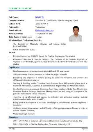 CURRICULUM VITAE
KHOI TU Page 1/16
Full Name: KHOI TU
Current Position: Materials & Corrosionand Pipeline Integrity Expert
Date of Birth: April, 21st 1979
Nationality: Vietnamese
Email address: khoinmtu@yahoo.com
Mobile number: +84 (0) 938 591 669
Total Years of Experience: 16 years
Membership of Professional Societies:
- The Institute of Materials, Minerals and Mining (UK):
ProfGradIMMM
- NACE International (USA)
Awards
- Pipeline Engineering: UKOPA Award for Pipeline Engineering Top student
- Corrosion Protection & Material Science: The Embassy of the Socialist Republic of
Vietnam in the United Kingdom of Great Britain and Northern Ireland for Excellent PhD
student
Capabilities
- Good management, strong communication skills and HR awarenesss;
- Ability to manage limited resources to follow the project schedule;
- Leadership and expertise in matters relating to corrosion prevention for onshore and
offshore pipelines & structures;
- Training & Building up the Corrosion Protection team from different disciplines, such as
Chemical, Mechanical, Electrical & Instrumentation Engineering and Material Science;
- Good at Corrosion Assessment, Corrosion Root Cause Analysis, Risks Based Inspection,
Corrosion Control Strategy, Corrosion Management Plan and Integrity Management for
pipeline, platform and subsea structures;
- Expertise in development and design for inhibitor, anti-corrosion coating, material
selectionand cathodic protection (CP);
- Being good at development in skill and knowledge to corrosion and pipeline engineers /
designers;
- Ability to foresee disadvantages and difficulties of the project concerned issues in order to
achieve suitable solutions;
- Work under high pressure.
Education
- 2007 – 2010: PhD in Materials & Corrosion Protection: Manchester University, UK
- 2004 – 2006: MSc in Pipeline Engineering: Newcastle University, UK
 
