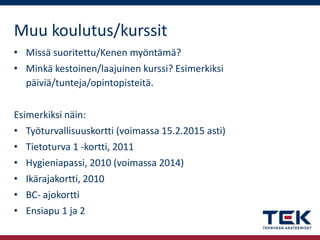 Muu koulutus/kurssit
• Missä suoritettu/Kenen myöntämä?

• Minkä kestoinen/laajuinen kurssi? Esimerkiksi
päiviä/tunteja/opintopisteitä.
Esimerkiksi näin:
• Työturvallisuuskortti (voimassa 15.2.2015 asti)
• Tietoturva 1 -kortti, 2011
• Hygieniapassi, 2010 (voimassa 2014)
• Ikärajakortti, 2010
• BC- ajokortti
• Ensiapu 1 ja 2

 