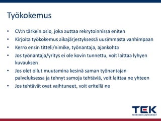Työkokemus
•

CV:n tärkein osio, joka auttaa rekrytoinnissa eniten

•
•
•

Kirjoita työkokemus aikajärjestyksessä uusimmasta vanhimpaan
Kerro ensin titteli/nimike, työnantaja, ajankohta
Jos työnantaja/yritys ei ole kovin tunnettu, voit laittaa lyhyen
kuvauksen
Jos olet ollut muutamina kesinä saman työnantajan
palveluksessa ja tehnyt samoja tehtäviä, voit laittaa ne yhteen
Jos tehtävät ovat vaihtuneet, voit eritellä ne

•
•

 