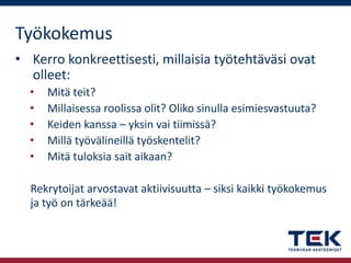 Työkokemus
• Kerro konkreettisesti, millaisia työtehtäväsi ovat
olleet:
•
•
•
•
•

Mitä teit?
Millaisessa roolissa olit? Oliko sinulla esimiesvastuuta?
Keiden kanssa – yksin vai tiimissä?
Millä työvälineillä työskentelit?
Mitä tuloksia sait aikaan?

Rekrytoijat arvostavat aktiivisuutta – siksi kaikki työkokemus
ja työ on tärkeää!

 