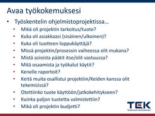 Avaa työkokemuksesi
• Työskentelin ohjelmistoprojektissa…
•
•
•
•
•
•
•
•
•
•
•

Mikä oli projektin tarkoitus/tuote?
Kuka oli asiakkaasi (sisäinen/ulkoinen)?
Kuka oli tuotteen loppukäyttäjä?
Missä projektin/prosessin vaiheessa olit mukana?
Mistä asioista päätit itse/olit vastuussa?
Mitä osaamista ja työkalut käytit?
Kenelle raportoit?
Keitä muita osallistui projektiin/Keiden kanssa olit
tekemisissä?
Otettiinko tuote käyttöön/jatkokehitykseen?
Kuinka paljon tuotetta valmistettiin?
Mikä oli projektin budjetti?

 