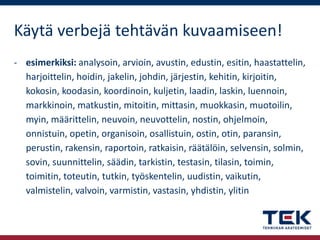 Käytä verbejä tehtävän kuvaamiseen!
- esimerkiksi: analysoin, arvioin, avustin, edustin, esitin, haastattelin,
harjoittelin, hoidin, jakelin, johdin, järjestin, kehitin, kirjoitin,
kokosin, koodasin, koordinoin, kuljetin, laadin, laskin, luennoin,
markkinoin, matkustin, mitoitin, mittasin, muokkasin, muotoilin,
myin, määrittelin, neuvoin, neuvottelin, nostin, ohjelmoin,
onnistuin, opetin, organisoin, osallistuin, ostin, otin, paransin,
perustin, rakensin, raportoin, ratkaisin, räätälöin, selvensin, solmin,
sovin, suunnittelin, säädin, tarkistin, testasin, tilasin, toimin,
toimitin, toteutin, tutkin, työskentelin, uudistin, vaikutin,
valmistelin, valvoin, varmistin, vastasin, yhdistin, ylitin

 