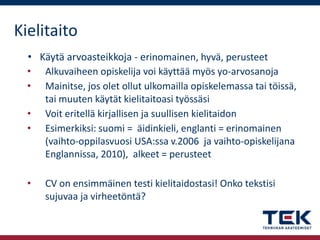 Kielitaito
• Käytä arvoasteikkoja - erinomainen, hyvä, perusteet
• Alkuvaiheen opiskelija voi käyttää myös yo-arvosanoja
• Mainitse, jos olet ollut ulkomailla opiskelemassa tai töissä,
tai muuten käytät kielitaitoasi työssäsi
• Voit eritellä kirjallisen ja suullisen kielitaidon
• Esimerkiksi: suomi = äidinkieli, englanti = erinomainen
(vaihto-oppilasvuosi USA:ssa v.2006 ja vaihto-opiskelijana
Englannissa, 2010), alkeet = perusteet
•

CV on ensimmäinen testi kielitaidostasi! Onko tekstisi
sujuvaa ja virheetöntä?

 