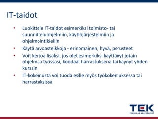 IT-taidot
•

•
•

•

Luokittele IT-taidot esimerkiksi toimisto- tai
suunnitteluohjelmiin, käyttöjärjestelmiin ja
ohjelmointikieliin
Käytä arvoasteikkoja - erinomainen, hyvä, perusteet
Voit kertoa lisäksi, jos olet esimerkiksi käyttänyt jotain
ohjelmaa työssäsi, koodaat harrastuksena tai käynyt yhden
kurssin
IT-kokemusta voi tuoda esille myös työkokemuksessa tai
harrastuksissa

 