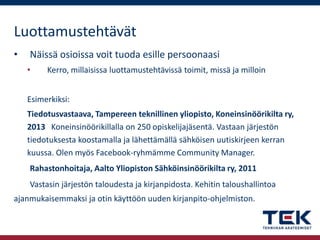 Luottamustehtävät
•

Näissä osioissa voit tuoda esille persoonaasi
•

Kerro, millaisissa luottamustehtävissä toimit, missä ja milloin

Esimerkiksi:
Tiedotusvastaava, Tampereen teknillinen yliopisto, Koneinsinöörikilta ry,
2013 Koneinsinöörikillalla on 250 opiskelijajäsentä. Vastaan järjestön
tiedotuksesta koostamalla ja lähettämällä sähköisen uutiskirjeen kerran
kuussa. Olen myös Facebook-ryhmämme Community Manager.
Rahastonhoitaja, Aalto Yliopiston Sähköinsinöörikilta ry, 2011
Vastasin järjestön taloudesta ja kirjanpidosta. Kehitin taloushallintoa
ajanmukaisemmaksi ja otin käyttöön uuden kirjanpito-ohjelmiston.

 