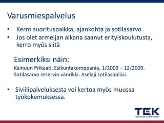 Varusmiespalvelus
•
•

Kerro suorituspaikka, ajankohta ja sotilasarvo
Jos olet armeijan aikana saanut erityiskoulutusta,
kerro myös siitä

Esimerkiksi näin:
Kainuun Prikaati, Esikuntakomppania, 1/2009 – 12/2009.
Sotilasarvo reservin vänrikki. Aselaji sotilaspoliisi.

• Siviilipalveluksesta voi kertoa myös muussa
työkokemuksessa.

 