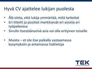 Hyvä CV ajattelee lukijan puolesta
• Älä oleta, että lukija ymmärtää, mitä tarkoitat
• Eri tittelit ja positiot merkitsevät eri asioita eri
työpaikoissa
• Sinulle itsestäänselvä asia voi olla erityinen toiselle

• Muista – et ole itse paikalla vastaamassa
kysymyksiin ja antamassa lisätietoja

 