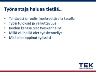 Työnantaja haluaa tietää…
•
•
•
•
•

Tehtäväsi ja roolisi konkreettisella tasolla
Työsi tulokset ja vaikuttavuus
Keiden kanssa olet työskennellyt
Millä välineillä olet työskennellyt
Mitä olet oppinut työssäsi

 