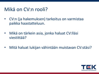Mikä on CV:n rooli?
• CV:n (ja hakemuksen) tarkoitus on varmistaa
paikka haastatteluun.
• Mikä on tärkein asia, jonka haluat CV:lläsi
viestittää?
• Mitä haluat lukijan vähintään muistavan CV:stäsi?

 