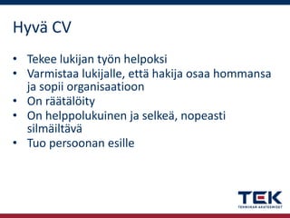 Hyvä CV
• Tekee lukijan työn helpoksi
• Varmistaa lukijalle, että hakija osaa hommansa
ja sopii organisaatioon
• On räätälöity
• On helppolukuinen ja selkeä, nopeasti
silmäiltävä
• Tuo persoonan esille

 