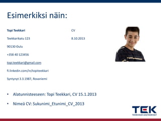 Esimerkiksi näin:
Topi Teekkari

CV

Teekkarikatu 123

8.10.2013

90130 Oulu
+358 40 123456
topi.teekkari@gmail.com
fi.linkedin.com/in/topiteekkari
Syntynyt 3.3.1987, Rovaniemi

• Alatunnisteeseen: Topi Teekkari, CV 15.1.2013
• Nimeä CV: Sukunimi_Etunimi_CV_2013

 