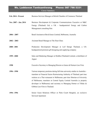 Ms. Laddawan Tantisantiwong Phone: 087 798 5331
Career Summary
Feb. 2014 - Present
Nov. 2007 – Jan. 2014
2004 – 2007
2002 – 2003
2000 - 2001
1999 - 2000
1998
1996 - 1998
1994 - 1996
Business Services Manager at British Chamber of Commerce Thailand
Business Development & Corporate Communications Executive at M&C
Energy (Thailand) Ltd, a UK - headquartered Energy and Carbon
Management consulting firm
Retail Assistant at David Jones Limited, Melbourne, Australia
Assistant Retail Manager at The Hour Glass
Production Development Manager at Leif Design Thailand, a US-
headquartered premium gift designing and supplying company
Sales and Marketing Manager at Drubba (Thailand) Limited, a distributor of
Aigner
Executive Secretary to Managing Director at James & Partners Law Firm
Various temporary positions during full time university studies in Australia:-
translator at Financial Sector Restructuring Authority of Thailand; part time
waitress at a Thai restaurant in Melbourne; part time librarian at University
of Melbourne; translator at Central Equity Limited Australia (a property
developer in Melbourne) and secretary to Managing Partner at Tilleke &
Gibbins Law Firm in Thailand.
Senior Guest Relations Officer at Palm Courtt Bangkok, an exclusive
Serviced Apartment
 
