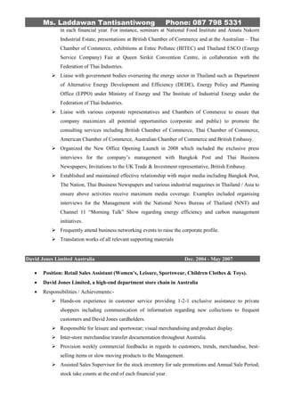 Ms. Laddawan Tantisantiwong Phone: 087 798 5331
in each financial year. For instance, seminars at National Food Institute and Amata Nakorn
Industrial Estate, presentations at British Chamber of Commerce and at the Australian – Thai
Chamber of Commerce, exhibitions at Entec Pollutec (BITEC) and Thailand ESCO (Energy
Service Company) Fair at Queen Sirikit Convention Centre, in collaboration with the
Federation of Thai Industries.
 Liaise with government bodies overseeing the energy sector in Thailand such as Department
of Alternative Energy Development and Efficiency (DEDE), Energy Policy and Planning
Office (EPPO) under Ministry of Energy and The Institute of Industrial Energy under the
Federation of Thai Industries.
 Liaise with various corporate representatives and Chambers of Commerce to ensure that
company maximizes all potential opportunities (corporate and public) to promote the
consulting services including British Chamber of Commerce, Thai Chamber of Commerce,
American Chamber of Commerce, Australian Chamber of Commerce and British Embassy.
 Organized the New Office Opening Launch in 2008 which included the exclusive press
interviews for the company’s management with Bangkok Post and Thai Business
Newspapers; Invitations to the UK Trade & Investment representative, British Embassy.
 Established and maintained effective relationship with major media including Bangkok Post,
The Nation, Thai Business Newspapers and various industrial magazines in Thailand / Asia to
ensure above activities receive maximum media coverage. Examples included organising
interviews for the Management with the National News Bureau of Thailand (NNT) and
Channel 11 “Morning Talk” Show regarding energy efficiency and carbon management
initiatives.
 Frequently attend business networking events to raise the corporate profile.
 Translation works of all relevant supporting materials
David Jones Limited Australia Dec. 2004 - May 2007
 Position: Retail Sales Assistant (Women’s, Leisure, Sportswear, Children Clothes & Toys).
 David Jones Limited, a high-end department store chain in Australia
 Responsibilities / Achievements:-
 Hands-on experience in customer service providing 1-2-1 exclusive assistance to private
shoppers including communication of information regarding new collections to frequent
customers and David Jones cardholders.
 Responsible for leisure and sportswear; visual merchandising and product display.
 Inter-store merchandise transfer documentation throughout Australia.
 Provision weekly commercial feedbacks in regards to customers, trends, merchandise, best-
selling items or slow moving products to the Management.
 Assisted Sales Supervisor for the stock inventory for sale promotions and Annual Sale Period;
stock take counts at the end of each financial year.
 