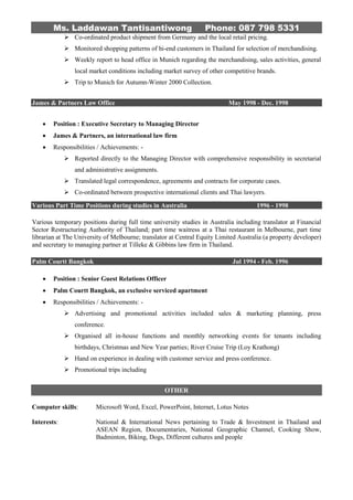 Ms. Laddawan Tantisantiwong Phone: 087 798 5331
 Co-ordinated product shipment from Germany and the local retail pricing.
 Monitored shopping patterns of hi-end customers in Thailand for selection of merchandising.
 Weekly report to head office in Munich regarding the merchandising, sales activities, general
local market conditions including market survey of other competitive brands.
 Trip to Munich for Autumn-Winter 2000 Collection.
James & Partners Law Office May 1998 - Dec. 1998
 Position : Executive Secretary to Managing Director
 James & Partners, an international law firm
 Responsibilities / Achievements: -
 Reported directly to the Managing Director with comprehensive responsibility in secretarial
and administrative assignments.
 Translated legal correspondence, agreements and contracts for corporate cases.
 Co-ordinated between prospective international clients and Thai lawyers.
Various Part Time Positions during studies in Australia 1996 - 1998
Various temporary positions during full time university studies in Australia including translator at Financial
Sector Restructuring Authority of Thailand; part time waitress at a Thai restaurant in Melbourne, part time
librarian at The University of Melbourne; translator at Central Equity Limited Australia (a property developer)
and secretary to managing partner at Tilleke & Gibbins law firm in Thailand.
Palm Courtt Bangkok Jul 1994 - Feb. 1996
 Position : Senior Guest Relations Officer
 Palm Courtt Bangkok, an exclusive serviced apartment
 Responsibilities / Achievements: -
 Advertising and promotional activities included sales & marketing planning, press
conference.
 Organised all in-house functions and monthly networking events for tenants including
birthdays, Christmas and New Year parties; River Cruise Trip (Loy Krathong)
 Hand on experience in dealing with customer service and press conference.
 Promotional trips including
OTHER
Computer skills: Microsoft Word, Excel, PowerPoint, Internet, Lotus Notes
Interests: National & International News pertaining to Trade & Investment in Thailand and
ASEAN Region, Documentaries, National Geographic Channel, Cooking Show,
Badminton, Biking, Dogs, Different cultures and people
 