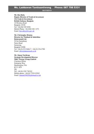 Ms. Laddawan Tantisantiwong Phone: 087 798 5331
REFEREES
Mr. Ben Raby
Deputy Director of Trade & Investment
UK Trade & Investment
British Embassy Bangkok
14 Wireless Road
Bangkok 10330
Tel: +66 (0)2 305 8294
Mobile Phone: +66 (0)81 801 1272
Email: ben.raby@fco.gov.uk
Mr. Christopher Bruton
Director for Thailand & Indochina
Dataconsult Ltd.
54 Soi Santipharp
Nares Road
Surawong
Bangkok 10500
Tel: +66 (2) 233-5606-7 / +66 (2) 236-2780
Email: chris@dataconsult.co.th
Mr. Simon Northrop
Strategic Development Director
M&C Energy Group Limited
Claymore House
Enterprise Way
Dunfermline, Fife
KY11 8PY
UK
Tel: +44 (0) 1383 745103
Mobile phone: +44 (0) 7720 419365
Email: simonn250558@hotmail.co.uk
 