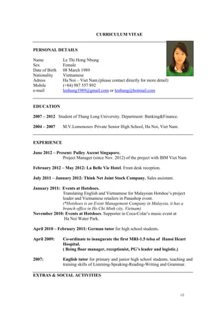CURRICULUM VITAE


PERSONAL DETAILS

Name            Le Thi Hong Nhung
Sex             Female
Date of Birth   08 March 1989
Nationality     Vietnamese
Adress          Ha Noi – Viet Nam.(please contact directly for more detail)
Mobile          (+84) 987 557 892
e-mail          lenhung1989@gmail.com or lenhung@hotmail.com


EDUCATION

2007 – 2012 Student of Thang Long University. Department: Banking&Finance.

2004 – 2007     M.V.Lomonosov Private Senior High School, Ha Noi, Viet Nam.


EXPERIENCE

June 2012 – Present: Pulley Ascent Singapore.
               Project Manager (since Nov. 2012) of the project with IBM Viet Nam

February 2012 – May 2012: La Belle Vie Hotel. Front desk reception.

July 2011 – January 2012: Think Net Joint Stock Company. Sales assistant.

January 2011: Events at Hotshoes.
              Translating English and Vietnamese for Malaysian Hotshoe’s project
              leader and Vietnamese retailers in Panashop event.
              (*Hotshoes is an Event Management Company in Malaysia, it has a
              branch office in Ho Chi Minh city, Vietnam)
November 2010: Events at Hotshoes. Supporter in Coca-Colar’s music event at
               Ha Noi Water Park.

April 2010 – February 2011: German tutor for high school students.

April 2009:     Co-ordinate to inaugurate the first MRI-1.5 telsa of Hanoi Heart
                Hospital.
                ( Being floor manager, receptionist, PG’s leader and logistic.)

2007:           English tutor for primary and junior high school students, teaching and
                training skills of Listening-Speaking-Reading-Writing and Grammar.

EXTRAS & SOCIAL ACTIVITIES



                                                                                1/2
 