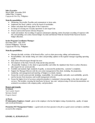 LINOEL G. JUMAWAN.CV
Sales Executive
March 2008- November 2010
Adidas/Nike/ Company
Cagayan de Oro City, Philippines
Main Responsibilities:
 Monitoring Receivable, Payables and communicate to items units.
 Implement the Stock’ policies set by the board of stockholder.
 Initiate and adopt short-range plans of the Cooperative
 In charge of carrying out everyday operations to aim target Cota
 Process and records System Advance Requests.
 Audit and monitors the recording of expenses and prepare adjusting entries for proper recording of expenses with
the corresponding cost center,General ledger Account and Internal Order & External Order based on System
budget allocation.
Senior Program Coordinator Manager
December 2010 - June 2016
Channel Philippines Network
Cagayan de Oro City, Philippines
Main Responsibilities:
 Manages the daily activities of the branch office, such as claim processing, editing and maintenance,
 Responsibilities also include hiring new client and providing updates to the regional manager regarding operating
results.
 help achieve Branch targets through his team
 Development of the Sales Network, Help and develop potential.
 , Responsible Employee to the client to agreed profiles and within the stipulated time from to achieve Business
plan targets for our system provide.
 Establish and maintain high standards of quality, as measured by productivity, customer’s complaints.
 Support the Manager Director with the cost center management of the client, including the preparation,
monitoring and management and reporting of budgets in a timely manner.
 Ensure the overall system provide including responsibility for credit quality and yield, asset and liability growth,
and fee income from insurance and wealth management referrals.
 Ensure the highest level of accuracy and professionalism is maintained when providing to the client with good
services. This includes ensuring the timeframe for layout ‘pay outs’ and processing of relevant documentation are
actioned in accordance with company policy and procedures
Honors and Awards:
In School:
Team Leader Award
Services Award
ProgramAward
At Work:
IT Information Employee Award – given to the employee who has the highest rating of productivity, quality of output
and overall performance
Promotion MT Management Trainee – a good work crew have passion to his job as a good career can help to contribute
as asset to the company.
 