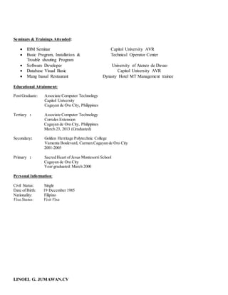 LINOEL G. JUMAWAN.CV
Seminars & Trainings Attended:
 IBM Seminar Capitol University AVR
 Basic Program, Installation & Technical Operator Center
Trouble shouting Program
 Software Developer University of Ateneo de Davao
 Database Visual Basic Capitol University AVR
 Mang Inasal Restaurant Dynasty Hotel MT Management trainee
Educational Attainment:
Post Graduate: Associate Computer Technology
Capitol University
Cagayan de Oro City, Philippines
Tertiary : Associate Computer Technology
Corrales Extension
Cagayan de Oro City, Philippines
March 23, 2013 (Graduated)
Secondary: Golden Herritage Polytechnic College
Vamenta Boulevard, Carmen Cagayan de Oro City
2001-2005
Primary : Sacred Heart of Jesus Montesorri School
Cagayan de Oro City
Year graduated: March 2000
Personal Information:
Civil Status: Single
Date of Birth: 19 December 1985
Nationality: Filipino
Visa Status: Visit Visa
 