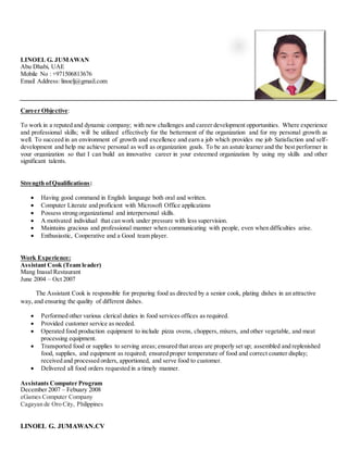 LINOEL G. JUMAWAN.CV
LINOEL G. JUMAWAN
Abu Dhabi, UAE
Mobile No : +971506813676
Email Address: linoelj@gmail.com
Career Objective:
To work in a reputed and dynamic company; with new challenges and career development opportunities. Where experience
and professional skills; will be utilized effectively for the betterment of the organization and for my personal growth as
well. To succeed in an environment of growth and excellence and earn a job which provides me job Satisfaction and self-
development and help me achieve personal as well as organization goals. To be an astute learner and the best performer in
your organization so that I can build an innovative career in your esteemed organization by using my skills and other
significant talents.
Strength ofQualifications:
 Having good command in English language both oral and written.
 Computer Literate and proficient with Microsoft Office applications
 Possess strong organizational and interpersonal skills.
 A motivated individual that can work under pressure with less supervision.
 Maintains gracious and professional manner when communicating with people, even when difficulties arise.
 Enthusiastic, Cooperative and a Good team player.
Work Experience:
Assistant Cook (Team leader)
Mang Inasal Restaurant
June 2004 – Oct 2007
The Assistant Cook is responsible for preparing food as directed by a senior cook, plating dishes in an attractive
way, and ensuring the quality of different dishes.
 Performed other various clerical duties in food services offices as required.
 Provided customer service as needed.
 Operated food production equipment to include pizza ovens, choppers, mixers, and other vegetable, and meat
processing equipment.
 Transported food or supplies to serving areas; ensured that areas are properly set up; assembled and replenished
food, supplies, and equipment as required; ensured proper temperature of food and correct counter display;
received and processed orders, apportioned, and serve food to customer.
 Delivered all food orders requested in a timely manner.
Assistants Computer Program
December 2007 – Febuary 2008
eGames Computer Company
Cagayan de Oro City, Philippines
 