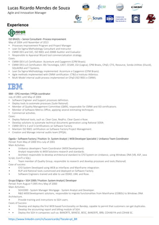 Experience
ISD BRAZIL – Senior Consultant– Process improvement
May of 2004 until November of 2013
• Processes Improvement Program and Project Manager
• Lean Six Sigma Methodology Consultant and Instructor
• CMMI DEV and SVC, ISO 9001 and 20000 Auditor and Evaluator
• Responsible to Appraisal Wizard tool commercialization strategy.
Cases:
• CMMI DEV Lv5 Certification: Accenture and Capgemini (CPM Braxis).
• CMMI DEV Lv3 Certification: BSI Tecnologia, CAST, CESAR, CGI (Logica), CPM Braxis, CPqD, CTIS, Resource, Sonda Utilities (Elucid),
SQUADRA and T-Systems.
• Lean Six Sigma Methodology implemented: Accenture e Capgemini (CPM Braxis).
• Agile methods implemented with CMMI certification: CT&S e Instituto Atlântico.
• Multi Model internal audit process implemented on CPqD (ISO 9001 e CMMI).
IBM – EPG member / PPQA coordinator
July of 2001 until May of 2004
• Software Engineer and Support processes definition.
• Deploy tools to automate processes (Suite Rational).
• Member of Quality Management Committee (QMX), responsible for CMMI and ISO certifications.
• Member of Software Metrics Office, applying several estimating techniques.
• Commercial activities.
Cases:
• Deploy Rational tools, such as: Clear Case, ReqPro, Clear Quest e Rose.
• Develop solutions to automate technical documents generation using Rational SODA.
• CMMI DEV lv 3 and 5 Certifications on Software Factory.
• Maintain ISO 9001 certification on Software Factory Project Management.
• Creation and Manage internal audits team (PPQA).
Ogeda – Software Factory / Position: Sr. System Analyst | WEB Developer Specialist | Unibanco Team Coordinator
Period: from May of 2000 thru July of 2001
Main Activities:
• Unibanco developers Team Coordinator (WEB Development).
• Analyst responsible to WEB Solutions research and standards.
• Architect responsible to develop architectural standard to CFO System on Unibanco, using Windows DNA (VB, ASP, Java
Script, ComTI e SQL).
• Team member of Quality Group, responsible to research and develop processes and tools (Rational)
Case of success:
• CFO System Developed using WEB as interfaces and Mainframe integration.
• RUP and Rational tools customized and deployed on Software Factory.
• Software Engineers trained and able to use OOAD, UML and Rose.
Grupo Elógica – SGH 2000 / Position: System Analyst| Developer
Period: from August f 1995 thru May of 2000
Main Activities:
• SGH2000 - System Manager Mortgage - System Analyst and Developer.
• R&D WEB Development solutions, responsible to migrate functionalities from Mainframe (COBOL) to Windows DNA
Architecture.
• Provide training and instructions to SGH users.
Cases of Success:
• Develop and deploy the first WEB based functionality on Bandep, capable to permit that customers can get duplicates.
• Develop the accounting report and billing module of SGH.
• • Deploy the SGH in companies such as: BANORTE, BANESE, BESC, BANDEPE, BRB, COHAB PA and COHAB SC.
https://www.linkedin.com/in/lucasricardo/?locale=pt_BR
Lucas Ricardo Mendes de Souza
Agile and Innovation Manager
 