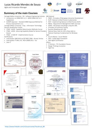 https://www.linkedin.com/in/lucasricardo/?locale=pt_BR
Carnegie Mellon University – SEI - Software Engineering Institute:
• Introduction on CMMI-DEV v1.3 – WIRH CMMI-SVC v1.3
Supplement
• SCAMPI Appraiser - Standard CMMI Appraisal Method for
Process Improvement v1.3
Carnegie Mellon University - ITsqc - Information Technology
Services Qualification Center:
• ITSQC - eSCM - Capability Determination Methods Course
• ITSQC - eSCM - eSourcing Capability Model for Service Providers
Course
• ITSQC - e-SCM-SP - Implementation Course
Certifications:
• Lead Auditor QMS IRCA da ISO 9001:2008 – Bureau Veritas
• Lead Auditor IT SMS / IEC IRCA 20000:2011 – bsi
• Lean IT
Summary of the main Courses
IBM Rational
• PMID – Principles of Managing Interactive Development
• RUPF- Rational Unified Process Fundamentals
• IRUP - Implementing Rational Unified Process (RUP)
• RMUC - Requirements Management With Use Case
• OOAD - OO Analysis and Design using the UML
• Principles of Functional Testing
• Business Modeling with UML
• Rational Rose, Rose for J2EE e Rose Add-Ins
• Rational ClearCase Fundamentals for Windows
Agile:
• Scrum Alliance - Scrum Master
• SAFe - Scaled Agile Framework
• SAFe Agilist Certification
Others:
• IT Partners - ITIL Foundation Course
• Design Thinking on practice
• High Five
Lucas Ricardo Mendes de Souza
Agile and Innovation Manager
 