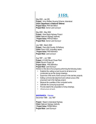 May 2002 - Jan 200
Project: Army Welfare Housing Scheme, Islamabad
Client: Department of National Defense
Project Value: PKR 400 Million
Project Role: Senior Land surveyor
May 2000 - May 2002
Project: Khan Bayla Highway Project
Client: National Highway Authority
Project Value: PKR120 Million
Project Role: Senior Land Surveyor
July 1998 - March 2000
Project: Parco Mid Country Oil Refinery
Client: Parco (JGC consulting Japan)
Project Value: PKR 450million
Project Role: Land surveyor
Aug 1997 – Jun 1998
Project: 412 MW Roush Power Plant
Client: Rousch Power Ltd
Project Value: PKR 380million
Project Role: Land Surveyor
Worked on the above four projects performing the following duties:
• Establish the setting out and levels for all items to be
constructed as per the design drawings.
• Supervise ofthe work ofland surveyor in the last two projects.
• Setting outhorizontal alignment and vertical curves ofthe
proposed road in the highway project.
• Measure the quantities of the competed works
• Calibrate the surveying equipment.
• Provide data for the preparation of shop drawings.
• Infrastructure all work.
MASONARCH, Pakistan
December 1996 - July 1997
Project: Rawat to Islamabad Highway
Client: National Highway Authority
Project Value: PKR65 Million
Project Role: Land Surveyor
 