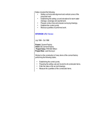 Duties included the following;
• Setting outhorizontal alignment and vertical curves ofthe
proposed road.
• Establishing the setting out and elevations for storm water
drainage, sewerage and asphaltwork.
• Prepare contour lines and prepare surveying drawings.
• Establish the control points.
• Measue quantities ofperformed work.
INTERHOM LTD, Pakistan
July 1994 - Oct 1996
Project: CementFactory
Client: DG CementFactory
Project Value: PKR 500 Million
Project Role: Land Surveyor
Worked on the construction of many items ofthe cementfactory
performing the following duties;
• Establishing the control points.
• Preparing the setting outs and levels for all constructed items.
• Enter the data on the as built drawings.
• Measure the quantities of the constructed items.
 