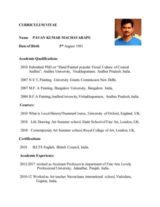 CURRICULUM VITAE
Name PAVAN KUMAR MACHAVARAPU
Date of Birth 5th
August 1981
Academic Qualifications:
2018 Submitted PhD on “Hand Painted popular Visual Culture of Coastal
Andhra”, Andhra University, Visakhapatnam. Andhra Pradesh. India.
2007 N E T, Painting, University Grants Commission New Delhi.
2007 M.F. A Painting, Bangalore University, Bangalore. India.
2004 B.F.A Painting,AndhraUniversity,Vishakhapatnam, Andhra Pradesh, India.
Courses:
2018 What is Local History?SummerCourse, University of Oxford, England, UK.
2018 Life Drawing Art Summer school, Slade Schoolof Fine Art, London, UK.
2018 Contemporary Art Summer school, Royal College of Art, London, UK.
Certifications
2018 IELTS English, British Council, India.
Academic Experience
2012-2017 worked as Assistant Professorin department of Fine Arts Lovely
Professional University, Jalandhar, Punjab, India.
2010-12 Worked as Art teacher Navrachana international school, Vadodara,
Gujarat, India.
 