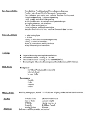 Key Responsibilities
Personal Attributes
Trainings
Skills Profile
Other Activities
Bio Data
References
•
• Copy Editing, Proof Reading of News, Reports, Features
• Conduct interviews of Staff, Clients and Communities
• Data collection, processing, and analysis, database development
• Telephone Operating, Computer Operating
Daily, Weekly and Monthly Reporting.
Maintained Projects Accounts with respect to Budget.
Arranging Meetings and Seminars.
Overall office administration.
Logistics Layout and Implementation.
Supplies distribution for over hundred thousand flood victims
• A solid team player
• A Writer
Ability to work effectively under pressure.
Ability to perform multi-task.
Sense of humour and positive attitude
Adaptable to all given situations.
• Capacity Building Training in PWTI Lahore
• Children Protection Training in UNICEF
• Children Education Training at PAHCHAAN(NGO)
• Human Rights Education Training under Youth Parliament Of Pakistan
Computer
• Ms Office(Word,Excel,Powerpoint)
• Internet, Email
• In page Urdu
Languages
• English
• Urdu
• Punjabi
• Saraiki
Reading Newspapers, Watch TV Talk Shows, Playing Cricket, Other Social activities.
•
• Father’s Name Muhammad Yousuf
• Date of Birth January 1,1987
• CNIC No 32102-2301321-5
• Domicile DG Khan Punjab
• Marital Status Married
References will be provided on demand
 