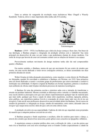 Entre os artistas de vanguarda da revolução russa incluíam-se Marc Chagall e Wassily
Kandinski. Todavia, talvez o mais importante deles tenha sido El Lissitzky.

Pôster - El Lissitzky – 1929

Alexander Rodchenko
Fotomontagem

Bauhaus - (1919 – 1933) é na Bauhaus que a ideia de design começa a ficar clara. Nas bases de
sua ideologia, a Bauhaus pregava a integração da produção artística com a industrial. Sua meta
principal era desenvolver de uma vez por todas o que poderíamos chamar de design moderno. Um
estilo de design que haveria de estar em constante contato com as relações do homem e seu espaço.
Provavelmente nenhum movimento do design moderno tenha sido tão mal compreendido
quanto o Bauhaus.
Em muitos sentidos, o Bauhaus, menos do que um movimento foi um centro de estudos que
reuniu, em uma escola dedicada a testar novas concepções artísticas, as ideias acumuladas nas duas
primeiras décadas do século.
Walter Gropius já tinha alcançado preeminência, como arquiteto e como diretor do Werkbundn
na Alemanha, quando foi convidado a estabelecer o Bauhaus, em Weimar, em 1919. Seus primeiros
anos ali foram dedicados a reunir o excelente grupo de profissionais que estava destinado a conferir à
instituição sua celebridade. O objetivo original da Bauhaus era formar arquitetos, pintores e escultores
num ambiente de oficina onde Gropius introduziu processos de materiais tecnológicos.
A Bauhaus foi uma das primeiras escolas a ministrar aulas com a intenção de transformar o
artesão em produtor industrial. Mesmo existindo as diferenças entre o artesão e o trabalho mecanizado,
essa escola alemã se preocupou com que seus alunos experimentassem qualquer tipo de material para
que mais tarde, qualquer que fosse a opção do aluno entre arquitetura, escultura, tapeçaria, pintura,
artes gráficas, sua experiência pudesse levá-lo à concepção de design (para tudo isso ele já era um
designer). Cada um de seus professores desenvolvia uma atividade dentro da Bauhaus. Havia cursos de
estudos de geometria e a integração ao design, estudos de matemática, entre outros, deixando claro ao
designer que surgia nessa escola a ideia de que a arte era uma ciência exata.
A produção em série era sua especialidade. Cadeiras de tubo de aço niquelado eram projetadas
de maneira que a máquina pudesse executá-las em série.
A Bauhaus pesquisa a fundo arquitetura e escultura, além de cenários para teatro e dança, e,
através dos estudos que desenvolveu nessa área, pode aplicar esses conceitos na tipografia e alfabetos.
A arquitetura começa a projetar prédios altos com a utilização de vidro, e um dos países que
mais iria se beneficiar com essa nova tecnologia seria os Estados Unidos (especialmente a cidade de
12

 