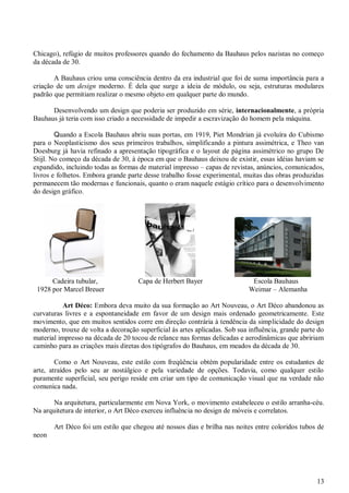 Chicago), refúgio de muitos professores quando do fechamento da Bauhaus pelos nazistas no começo
da década de 30.
A Bauhaus criou uma consciência dentro da era industrial que foi de suma importância para a
criação de um design moderno. É dela que surge a ideia de módulo, ou seja, estruturas modulares
padrão que permitiam realizar o mesmo objeto em qualquer parte do mundo.
Desenvolvendo um design que poderia ser produzido em série, internacionalmente, a própria
Bauhaus já teria com isso criado a necessidade de impedir a escravização do homem pela máquina.
Quando a Escola Bauhaus abriu suas portas, em 1919, Piet Mondrian já evoluíra do Cubismo
para o Neoplasticismo dos seus primeiros trabalhos, simplificando a pintura assimétrica, e Theo van
Doesburg já havia refinado a apresentação tipográfica e o layout de página assimétrico no grupo De
Stijl. No começo da década de 30, à época em que o Bauhaus deixou de existir, essas idéias haviam se
expandido, incluindo todas as formas de material impresso – capas de revistas, anúncios, comunicados,
livros e folhetos. Embora grande parte desse trabalho fosse experimental, muitas das obras produzidas
permanecem tão modernas e funcionais, quanto o eram naquele estágio crítico para o desenvolvimento
do design gráfico.

Cadeira tubular,
1928 por Marcel Breuer

Capa de Herbert Bayer

Escola Bauhaus
Weimar – Alemanha

Art Déco: Embora deva muito da sua formação ao Art Nouveau, o Art Déco abandonou as
curvaturas livres e a espontaneidade em favor de um design mais ordenado geometricamente. Este
movimento, que em muitos sentidos corre em direção contrária à tendência da simplicidade do design
moderno, trouxe de volta a decoração superficial às artes aplicadas. Sob sua influência, grande parte do
material impresso na década de 20 tocou de relance nas formas delicadas e aerodinâmicas que abririam
caminho para as criações mais diretas dos tipógrafos do Bauhaus, em meados da década de 30.
Como o Art Nouveau, este estilo com freqüência obtém popularidade entre os estudantes de
arte, atraídos pelo seu ar nostálgico e pela variedade de opções. Todavia, como qualquer estilo
puramente superficial, seu perigo reside em criar um tipo de comunicação visual que na verdade não
comunica nada.
Na arquitetura, particularmente em Nova York, o movimento estabeleceu o estilo arranha-céu.
Na arquitetura de interior, o Art Déco exerceu influência no design de móveis e correlatos.
Art Déco foi um estilo que chegou até nossos dias e brilha nas noites entre coloridos tubos de
neon

13

 