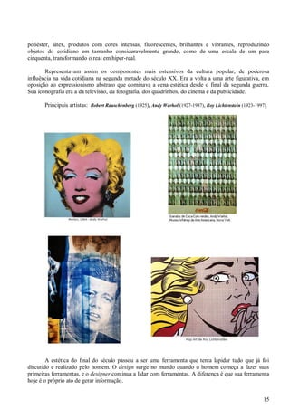 poliéster, látex, produtos com cores intensas, fluorescentes, brilhantes e vibrantes, reproduzindo
objetos do cotidiano em tamanho consideravelmente grande, como de uma escala de um para
cinquenta, transformando o real em hiper-real.
Representavam assim os componentes mais ostensivos da cultura popular, de poderosa
influência na vida cotidiana na segunda metade do século XX. Era a volta a uma arte figurativa, em
oposição ao expressionismo abstrato que dominava a cena estética desde o final da segunda guerra.
Sua iconografia era a da televisão, da fotografia, dos quadrinhos, do cinema e da publicidade.
Principais artistas: Robert Rauschenberg (1925), Andy Warhol (1927-1987), Roy Lichtenstein (1923-1997).

A estética do final do século passou a ser uma ferramenta que tenta lapidar tudo que já foi
discutido e realizado pelo homem. O design surge no mundo quando o homem começa a fazer suas
primeiras ferramentas, e o designer continua a lidar com ferramentas. A diferença é que sua ferramenta
hoje é o próprio ato de gerar informação.
15

 