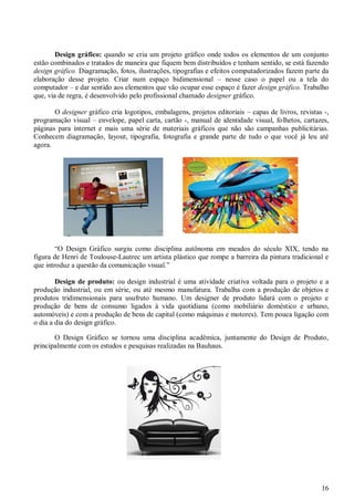 Design gráfico: quando se cria um projeto gráfico onde todos os elementos de um conjunto
estão combinados e tratados de maneira que fiquem bem distribuídos e tenham sentido, se está fazendo
design gráfico. Diagramação, fotos, ilustrações, tipografias e efeitos computadorizados fazem parte da
elaboração desse projeto. Criar num espaço bidimensional – nesse caso o papel ou a tela do
computador – e dar sentido aos elementos que vão ocupar esse espaço é fazer design gráfico. Trabalho
que, via de regra, é desenvolvido pelo profissional chamado designer gráfico.
O designer gráfico cria logotipos, embalagens, projetos editoriais – capas de livros, revistas -,
programação visual – envelope, papel carta, cartão -, manual de identidade visual, folhetos, cartazes,
páginas para internet e mais uma série de materiais gráficos que não são campanhas publicitárias.
Conhecem diagramação, layout, tipografia, fotografia e grande parte de tudo o que você já leu até
agora.

“O Design Gráfico surgiu como disciplina autônoma em meados do século XIX, tendo na
figura de Henri de Toulouse-Lautrec um artista plástico que rompe a barreira da pintura tradicional e
que introduz a questão da comunicação visual.”
Design de produto: ou design industrial é uma atividade criativa voltada para o projeto e a
produção industrial, ou em série, ou até mesmo manufatura. Trabalha com a produção de objetos e
produtos tridimensionais para usufruto humano. Um designer de produto lidará com o projeto e
produção de bens de consumo ligados à vida quotidiana (como mobiliário doméstico e urbano,
automóveis) e com a produção de bens de capital (como máquinas e motores). Tem pouca ligação com
o dia a dia do design gráfico.
O Design Gráfico se tornou uma disciplina acadêmica, juntamente do Design de Produto,
principalmente com os estudos e pesquisas realizadas na Bauhaus.

16

 