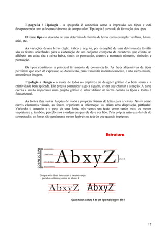 Tipografia / Tipologia - a tipografia é conhecida como a impressão dos tipos e está
desaparecendo com o desenvolvimento do computador. Tipologia é o estudo da formação dos tipos.
O termo tipo é o desenho de uma determinada família de letras como exemplo: verdana, futura,
arial, etc.
As variações dessas letras (light, itálico e negrito, por exemplo) de uma determinada família
são as fontes desenhadas para a elaboração de um conjunto completo de caracteres que consta do
alfabeto em caixa alta e caixa baixa, sinais de pontuação, acentos e numerais números, símbolos e
pontuação.
Os tipos constituem a principal ferramenta de comunicação. As faces alternativas de tipos
permitem que você dê expressão ao documento, para transmitir instantaneamente, e não verbalmente,
atmosfera e imagem.
Tipologia e Design - o maior de todos os objetivos do designer gráfico é o bom senso e a
criatividade bem aplicada. Ele precisa comunicar algo a alguém, e tem que chamar a atenção. A parte
escrita é muito importante num projeto gráfico e saber utilizar de forma correta os tipos e fontes é
fundamental.
As fontes têm muitas funções de modo a propiciar formas de letras para a leitura. Assim como
outros elementos visuais, as fontes organizam a informação ou criam uma disposição particular.
Variando o tamanho e o peso de uma fonte, nós vemos um texto como sendo mais ou menos
importante e, também, percebemos a ordem em que ele deve ser lido. Pela própria natureza da tela do
computador, as fontes são geralmente menos legíveis na tela do que quando impressas.

17

 