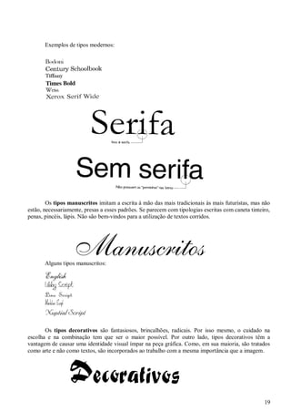 Exemplos de tipos modernos:

Os tipos manuscritos imitam a escrita à mão das mais tradicionais às mais futuristas, mas não
estão, necessariamente, presas a esses padrões. Se parecem com tipologias escritas com caneta tinteiro,
penas, pincéis, lápis. Não são bem-vindos para a utilização de textos corridos.

Alguns tipos manuscritos:

Os tipos decorativos são fantasiosos, brincalhões, radicais. Por isso mesmo, o cuidado na
escolha e na combinação tem que ser o maior possível. Por outro lado, tipos decorativos têm a
vantagem de causar uma identidade visual ímpar na peça gráfica. Como, em sua maioria, são tratados
como arte e não como textos, são incorporados ao trabalho com a mesma importância que a imagem.

19

 
