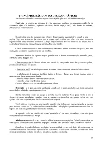 PRINCÍPIOS BÁSICOS DO DESIGN GRÁFICO:
São inter-relacionados, raramente apenas um dos princípios será utilizado num design.
Contraste - o objetivo do contraste é evitar elementos similares em uma composição. Se os
elementos (tipo, cor, tamanho, espessura de linha, forma, espaço, etc.) não forem os mesmos,
diferencie-os completamente.

O contraste é uma das maneiras mais eficazes de acrescentar algum atrativo visual, a uma
página (algo que realmente faça com que a pessoa queira olhar para ela), cria uma hierarquia
organizacional entre diferentes elementos. A regra importante que deve ser lembrada é a de que para o
contraste ser realmente eficaz, ele deve ser forte. Não seja tímido.
Cria-se o contraste quando dois elementos são diferentes. Se eles diferirem um pouco, mas não
muito, não acontecerá o contraste e sim um conflito.
Importante lembrar de algumas regras quando usar as fontes na composição: tamanho, peso,
estrutura, forma direção, cor.
- fontes com serifa facilitam a leitura, mas na tela do computador as serifas podem atrapalhar,
pois ficam serrilhadas nos pixels;
- fontes sem serifa são ideais para títulos, frases de cartaz, outdoor e textos de leitura rápida.
- o alinhamento à esquerda também facilita a leitura.
contraste que forma a cor com o fundo:
- amarelo sobre o branco tem uma leitura difícil;
- vermelho sobre o verde vibra muito;
- branco sobre o preto em texto longo cansa a leitura.

Temos que tomar cuidado com o

Repetição - é o que cria uma identidade visual com o leitor, estabelecendo uma hierarquia
como títulos, subtítulos e pontos estratégicos.
Repita elementos visuais do design e espalhe-os pelo material. Você pode repetir a cor, a
forma, a textura e as relações espaciais como a espessura, os tamanhos, os espaços vazios, etc. Isso
ajuda a criar uma organização e fortalece a unidade do projeto
Você utiliza a repetição no seu trabalho quando cria títulos com mesmo tamanho e mesmo
peso, quando coloca um fio a cinco milímetros do final de cada página, quando usa o mesmo sinal de
tópicos em cada listagem referente ao mesmo trabalho.
A repetição pode ser considerada como “consistência” ou como um esforço consciente para
unificar todos os elementos do design.
Alinhamento - nada deve ser colocado arbitrariamente em uma página. Cada elemento deve ter
uma ligação visual com outro elemento da página. Isso cria uma aparência limpa, sofisticada e suave.
Quando os itens são alinhados na página, há uma unidade coesa, mais forte. Mesmo quando os
elementos estiverem fisicamente separados uns dos outros, se estiverem alinhados, haverá uma linha
invisível conectando-os tanto em relação aos olhos, quanto a sua mente.
21

 