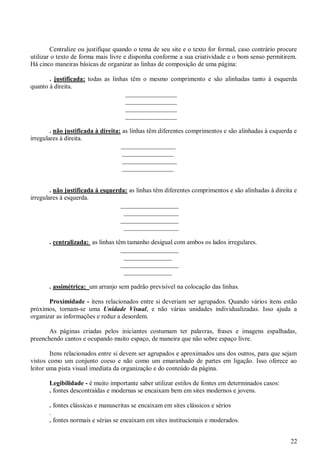 Centralize ou justifique quando o tema de seu site e o texto for formal, caso contrário procure
utilizar o texto de forma mais livre e disponha conforme a sua criatividade e o bom senso permitirem.
Há cinco maneiras básicas de organizar as linhas de composição de uma página:
. justificada: todas as linhas têm o mesmo comprimento e são alinhadas tanto à esquerda
quanto à direita.
________________
________________
________________
________________
. não justificada à direita: as linhas têm diferentes comprimentos e são alinhadas à esquerda e
irregulares à direita.
_________________
________________
_________________
________________

. não justificada à esquerda: as linhas têm diferentes comprimentos e são alinhadas à direita e
irregulares à esquerda.
__________________
_________________
__________________
_________________
. centralizada: as linhas têm tamanho desigual com ambos os lados irregulares.
__________________
_______________
__________________
_______________
. assimétrica: um arranjo sem padrão previsível na colocação das linhas.
Proximidade - itens relacionados entre si deveriam ser agrupados. Quando vários itens estão
próximos, tornam-se uma Unidade Visual, e não várias unidades individualizadas. Isso ajuda a
organizar as informações e reduz a desordem.
As páginas criadas pelos iniciantes costumam ter palavras, frases e imagens espalhadas,
preenchendo cantos e ocupando muito espaço, de maneira que não sobre espaço livre.
Itens relacionados entre si devem ser agrupados e aproximados uns dos outros, para que sejam
vistos como um conjunto coeso e não como um emaranhado de partes em ligação. Isso oferece ao
leitor uma pista visual imediata da organização e do conteúdo da página.
Legibilidade - é muito importante saber utilizar estilos de fontes em determinados casos:
. fontes descontraídas e modernas se encaixam bem em sites modernos e jovens.
. fontes clássicas e manuscritas se encaixam em sites clássicos e sérios
.
. fontes normais e sérias se encaixam em sites institucionais e moderados.
22

 