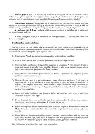 Padrões para a web - o produtor de conteúdo e o designer devem se preocupar com a
padronização gráfica que adotará, respectivamente, na produção do texto e na solução gráfica da
aplicação web. É importante usar pouca variedade de tipos para não comprometer o trabalho.
Variações de tipos - utilizem tipos de letras para caracterizar diferentemente o título, o texto e
anotações. Ao adotar, por exemplo, três tipos, podem fazer uso de variações como o itálico, o bold e o
condensado que permitem boa margem de opções, sem descaracterizar o estilo da página.
A escolha do tipo de letra - embora subjetiva, deve considerar a facilidade que o leitor deve
ter para reconhecer as letras.
A fonte certa pode reforçar a mensagem em uma propaganda. O desenho das fontes tem
diversas inspirações.
Combinando e escolhendo fontes
A primeira coisa que você precisa saber é que a tipologia é como a moda: segue tendências. Só use
determinada fonte se estiver absolutamente certo de que está adequada. Como a fonte pode enriquecer
ou destruir um layout, vale a pena seguir algumas dicas:
1- Experimente. Aquela que parecer mais adequada já será uma fonte candidata.
2- Evite as fontes decorativas. Utilize-as apenas se realmente forem pertinentes.
3- Tipos serifados são bonitos e transmitem elegância e segurança. A porcentagem de erro é
quase nula quando se escolhe fontes serifadas. Só que é preciso tomar cuidado quando o texto
estiver num corpo muito pequeno sobre fundo colorido.
4- Tipos clássicos são perfeitos para anúncios de bancos, seguradoras ou empresas que são
ponderadas em sua comunicação.
5- Tipos modernos caem bem para automóveis, moda, alimentos, perfumes. A adequação é
imprescindível. A primeira coisa é a fonte representar o perfil do público consumidor. A
segunda, o da empresa anunciante. Basta analisar a fonte, observar os traços, o desenho da
letra. É fácil dizer se ela é comportada, jovem, espalhafatosa, séria, enfim. A melhor maneira
de vê-la é em caixa baixa.
6- Fontes sem serifa combinam com fontes serifadas. Normalmente título e text o têm fontes
diferentes. Mas não é uma regra.
7- De modo geral, fontes sem serifa são mais frias, mais pesadas. Combinam com anúncios
masculinos, carros, tratores, alguns tipos de bebidas, futebol, etc.
8- Fontes usadas para o público feminino são mais delicadas, elegantes. Normalmente têm serifa.
Muitas fontes não serifadas também são consideradas elegantes. Vale sua análise na hora da
escolha.
9- Faça a opção por fontes com famílias extensas. Às vezes, uma única fonte pode ser usada em
bold, italic, médium, light, extra bold. A impressão final é de que foram usadas várias fontes
no trabalho. A vantagem é que, por serem da mesma família, garantem harmonia.
10- Defina uma, no máximo duas fontes para um trabalho.

23

 