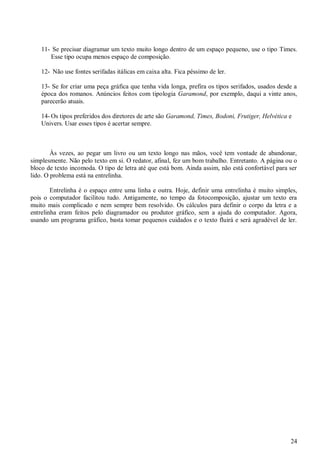 11- Se precisar diagramar um texto muito longo dentro de um espaço pequeno, use o tipo Times.
Esse tipo ocupa menos espaço de composição.
12- Não use fontes serifadas itálicas em caixa alta. Fica péssimo de ler.
13- Se for criar uma peça gráfica que tenha vida longa, prefira os tipos serifados, usados desde a
época dos romanos. Anúncios feitos com tipologia Garamond, por exemplo, daqui a vinte anos,
parecerão atuais.
14- Os tipos preferidos dos diretores de arte são Garamond, Times, Bodoni, Frutiger, Helvética e
Univers. Usar esses tipos é acertar sempre.

Às vezes, ao pegar um livro ou um texto longo nas mãos, você tem vontade de abandonar,
simplesmente. Não pelo texto em si. O redator, afinal, fez um bom trabalho. Entretanto. A página ou o
bloco de texto incomoda. O tipo de letra até que está bom. Ainda assim, não está confortável para ser
lido. O problema está na entrelinha.
Entrelinha é o espaço entre uma linha e outra. Hoje, definir uma entrelinha é muito simples,
pois o computador facilitou tudo. Antigamente, no tempo da fotocomposição, ajustar um texto era
muito mais complicado e nem sempre bem resolvido. Os cálculos para definir o corpo da letra e a
entrelinha eram feitos pelo diagramador ou produtor gráfico, sem a ajuda do computador. Agora,
usando um programa gráfico, basta tomar pequenos cuidados e o texto fluirá e será agradével de ler.

24

 