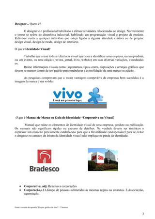 Designer... Quem é?
O designer é o profissional habilitado a efetuar atividades relacionadas ao design. Normalmente
o termo se refere ao desenhista industrial, habilitado em programação visual e projeto de produto.
Refere-se ainda a qualquer indivíduo que esteja ligado a alguma atividade criativa ou de projeto:
design visual, design de moda, design de interiores.
O que é Identidade Visual?
Trabalho que reúne toda a referência visual que leva a identificar uma empresa, ou um produto,
ou um evento, ou uma edição (revista, jornal, livro, website) em suas diversas variações, vinculandoos.
Reúne informações visuais como: logomarcas, tipos, cores, disposições e arranjos gráficos que
devem se manter dentro de um padrão para estabelecer a consolidação de uma marca ou edição.
As pesquisas comprovam que a maior vantagem competitiva de empresas bem sucedidas é a
imagem da marca e sua solidez.

O que é Manual de Marca ou Guia de Identidade *Corporativa ou Visual?
Manual que reúne os elementos de identidade visual de uma empresa, produto ou publicação.
Os manuais não significam rigidez ou excesso de detalhes. Na verdade devem ser sintéticos e
expressar um conceito previamente estabelecido para que a flexibilidade (indispensável para se evitar
o desgaste ou cansaço de leitura da identidade visual) não implique na perda da identidade.




Corporativa, adj. Relativo a corporações
Corporação,s.f.1.Grupo de pessoas submetidas às mesmas regras ou estatutos. 2.Associa;cão,
agremiação.

Fonte: extraído da apostila “Projeto gráfico de sites” – Unisinos

3

 