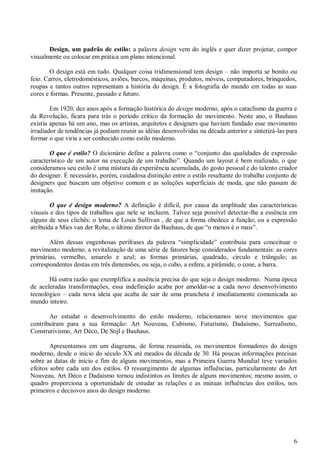 Design, um padrão de estilo: a palavra design vem do inglês e quer dizer projetar, compor
visualmente ou colocar em prática um plano intencional.
O design está em tudo. Qualquer coisa tridimensional tem design – não importa se bonito ou
feio. Carros, eletrodomésticos, aviões, barcos, máquinas, produtos, móveis, computadores, brinquedos,
roupas e tantos outros representam a história do design. É a fotografia do mundo em todas as suas
cores e formas. Presente, passado e futuro.
Em 1920, dez anos após a formação histórica do design moderno, após o cataclismo da guerra e
da Revolução, ficara para trás o período crítico da formação do movimento. Neste ano, o Bauhaus
existia apenas há um ano, mas os artistas, arquitetos e designers que haviam fundado esse movimento
irradiador de tendências já podiam reunir as idéias desenvolvidas na década anterior e sintetizá-las para
formar o que viria a ser conhecido como estilo moderno.
O que é estilo? O dicionário define a palavra como o “conjunto das qualidades de expressão
característico de um autor na execução de um trabalho”. Quando um layout é bem realizado, o que
consideramos seu estilo é uma mistura da experiência acumulada, do gosto pessoal e do talento criador
do designer. É necessário, porém, cuidadosa distinção entre o estilo resultante do trabalho conjunto de
designers que buscam um objetivo comum e as soluções superficiais de moda, que não passam de
imitação.
O que é design moderno? A definição é difícil, por causa da amplitude das características
visuais e dos tipos de trabalhos que nele se incluem. Talvez seja possível detectar-lhe a essência em
alguns de seus clichês: o lema de Louis Sullivan , de que a forma obedece a função; ou a expressão
atribuída a Mies van der Rohe, o último diretor da Bauhaus, de que “o menos é o mais”.
Além dessas engenhosas perífrases da palavra “simplicidade” contribuiu para conceituar o
movimento moderno, a revitalização de uma série de fatores hoje considerados fundamentais: as cores
primárias, vermelho, amarelo e azul; as formas primárias, quadrado, círculo e triângulo; as
correspondentes destas em três dimensões, ou seja, o cubo, a esfera, a pirâmide, o cone, a barra.
Há outra razão que exemplifica a ausência precisa do que seja o design moderno. Numa época
de aceleradas transformações, essa indefinição acaba por amoldar-se a cada novo desenvolvimento
tecnológico – cada nova ideia que acaba de sair de uma prancheta é imediatamente comunicada ao
mundo inteiro.
Ao estudar o desenvolvimento do estilo moderno, relacionamos nove movimentos que
contribuíram para a sua formação: Art Nouveau, Cubismo, Futurismo, Dadaísmo, Surrealismo,
Construtivismo, Art Déco, De Stijl e Bauhaus.
Apresentamos em um diagrama, de forma resumida, os movimentos formadores do design
moderno, desde o início do século XX até meados da década de 30. Há poucas informações precisas
sobre as datas de início e fim de alguns movimentos, mas a Primeira Guerra Mundial teve variados
efeitos sobre cada um dos estilos. O ressurgimento de algumas influências, particularmente do Art
Nouveau, Art Déco e Dadaísmo tornou indistintos os limites de alguns movimentos; mesmo assim, o
quadro proporciona a oportunidade de estudar as relações e as mútuas influências dos estilos, nos
primeiros e decisivos anos do design moderno.

6

 