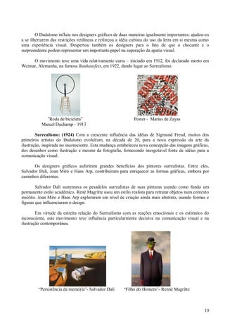 10
O Dadaísmo influiu nos designers gráficos de duas maneiras igualmente importantes: ajudou-os
a se libertarem das restrições retilíneas e reforçou a idéia cubista do uso da letra em si mesma como
uma experiência visual. Despertou também os designers para o fato de que o chocante e o
surpreendente podem representar um importante papel na superação da apatia visual.
O movimento teve uma vida relativamente curta – iniciado em 1912, foi declarado morto em
Weimar, Alemanha, na famosa Bauhausfest, em 1922, dando lugar ao Surrealismo.
“Roda de bicicleta” Poster - Marius de Zayas
Marcel Duchamp - 1913
Surrealismo: (1924) Com a crescente influência das idéias de Sigmund Freud, muitos dos
primeiros artistas do Dadaísmo evoluíram, na década de 20, para a nova expressão da arte da
ilustração, inspirada no inconsciente. Esta mudança estabeleceu nova concepção das imagens gráficas,
dos desenhos como ilustração e mesmo da fotografia, fornecendo inesgotável fonte de idéias para a
comunicação visual.
Os designers gráficos auferiram grandes benefícios dos pintores surrealistas. Entre eles,
Salvador Dali, Joan Miró e Hans Arp, contribuíram para enriquecer as formas gráficas, embora por
caminhos diferentes.
Salvador Dali sustentava os pesadelos surrealistas de suas pinturas usando como fundo um
permanente estilo acadêmico. René Magritte usou um estilo realista para retratar objetos num contexto
insólito. Joan Miro e Hans Arp exploraram um nível de criação ainda mais abstrato, usando formas e
figuras que influenciaram o design.
Em virtude da estreita relação do Surrealismo com as reações emocionais e os estímulos do
inconsciente, este movimento teve influência particularmente decisiva na comunicação visual e na
ilustração contemporânea.
“Persistência da memória”- Salvador Dali “Filho do Homem”- Renné Magritte
 