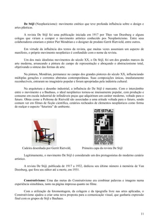 11
De Stijl (Neoplasticismo): movimento estético que teve profunda influência sobre o design e
artes plásticas.
A revista De Stijl foi uma publicação iniciada em 1917 por Theo van Doesburg e alguns
colegas que viriam a compor o movimento artístico conhecido pos Neoplasticismo. Entre seus
colaboradores estariam o pintor Piet Mondrian e o designer de produto Gerrit Rietvield, entre outros.
Em virtude da influência dos textos da revista, que muitas vezes assumiam um aspecto de
manifesto, o próprio movimento neoplástico é confundido com o nome da revista.
Um dos mais idealistas movimentos do século XX, o De Stijl, foi um dos grandes marcos da
arte moderna, arrancando a pintura do campo de representação e abraçando o abstracionismo total,
objetivando a síntese das formas de arte.
Na pintura, Mondrian, permanece no campo dos grandes pintores do século XX, influenciando
múltiplas gerações e correntes abstratas contemporâneas. Suas composições únicas, imediatamente
reconhecíveis, entraram no imaginário popular e foram apropriadas pela indústria cultural.
Na arquitetura e desenho industrial, a influência do De Stijl é marcante. Com o intercâmbio
entre o movimento e a Bauhaus, o ideal neoplástico tornou-se imensamente popular, com produção e
consumo em escala industrial de infindáveis peças que adquiriram um caráter moderno, voltado para o
futuro. Obras como a Poltrona de Rietveld são associadas a uma atitude voltada para o futuro, sendo
comum ver em filmes de ficção científica, cenários recheados de elementos neoplásticos como forma
de realçar o aspecto “futurista” do ambiente.
Cadeira desenhada por Gerrit Rietveld, Primeira capa da revista De Stijl
Legitimamente, o movimento De Stijl é considerado um dos protagonistas do moderno cenário
artístico.
A revista De Stijl, publicada de 1917 a 1932, dedicou seu último número à memória de Van
Doesburg, que fora seu editor até a morte, em 1931.
Construtivismo: Uma das metas do Construtivismo era combinar palavras e imagens numa
experiência simultânea, tanto na página impressa quanto no filme.
Com a utilização da fotomontagem, da colagem e da tipografia livre nas artes aplicadas, o
Construtivismo ajudou a criar uma nova proposta para a comunicação visual, que ganharia expressão
final com os grupos de Stijl e Bauhaus.
 
