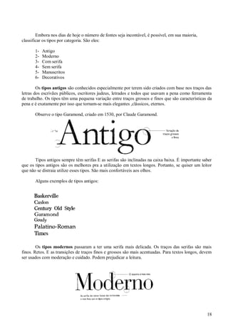 18
Embora nos dias de hoje o número de fontes seja incontável, é possível, em sua maioria,
classificar os tipos por categoria. São eles:
1- Antigo
2- Moderno
3- Com serifa
4- Sem serifa
5- Manuscritos
6- Decorativos
Os tipos antigos são conhecidos especialmente por terem sido criados com base nos traços das
letras dos escrivães públicos, escritores judeus, letrados e todos que usavam a pena como ferramenta
de trabalho. Os tipos têm uma pequena variação entre traços grossos e finos que são características da
pena e é exatamente por isso que tornam-se mais elegantes ,clássicos, eternos.
Observe o tipo Garamond, criado em 1530, por Claude Garamond.
Tipos antigos sempre têm serifas E as serifas são inclinadas na caixa baixa. É importante saber
que os tipos antigos são os melhores pra a utilização em textos longos. Portanto, se quiser um leitor
que não se distraia utilize esses tipos. São mais confortáveis aos olhos.
Alguns exemplos de tipos antigos:
Os tipos modernos passaram a ter uma serifa mais delicada. Os traços das serifas são mais
finos. Retos. E as transições de traços finos e grossos são mais acentuadas. Para textos longos, devem
ser usados com moderação e cuidado. Podem prejudicar a leitura.
 