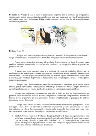 2
Comunicação Visual: é todo o meio de comunicação expresso com a utilização de componentes
visuais, como: signos, imagens, desenhos, gráficos, ou seja, tudo o que pode ser visto. Eventualmente a
expressão é usada como sinônimo de design gráfico, mas esta é apenas uma das várias manifestações
da comunicação visual.
Design... O que é?
O design é uma ideia, um projeto ou um plano para a solução de um problema determinado. O
design consistiria então na corporificação dessa ideia para permitir a sua transmissão aos outros.
Assim, o conceito de design compreende a solução de um problema em forma de projetos ou de
modelos, mediante a construção e a configuração resultando em um produto industrial passível de
produção em série.
O design em nosso ambiente atual é o resultado da soma de múltiplos fatores, que se
estabeleceram por meio dos processos de planejamento, de configuração e de produção, independentes
uns dos outros. Em cada projeto devemos questionar em primeiro lugar a importância que ele terá para
a sociedade, se o resultado do processo de planejamento e de configuração é sensato, e se há aspectos
negativos a considerar.
O design é capaz de criar emoções, experiências sensoriais e, finalmente, gerar vendas. Nestes
anos de grande efervescência tecnológica que traz consigo a frieza deste mundo, surge a necessidade
de um toque humanista nos objetos que facilite as conexões afetivas com os consumidores.
Formas mais orgânicas e arredondadas têm sido a tônica na área de desenvolvimento de
produtos, desde automóveis, escovas de dente, máquinas de lavar roupa, computadores e produtos de
limpeza até na arquitetura, em que construções mudam completamente as paisagens das cidades
imprimindo valores distintivos.
O design como *mídia de massa deve ser imediatamente compreendida pelo público. A sua
mensagem visual deve ser recebida e entendida inteiramente e sem possibilidade de falsas
interpretações. A ciência das comunicações visuais ajuda na escolha das formas, das cores e dos
movimentos que, objetivamente, transmitem certas mensagens e não outras.
 mídia,1. Veículo ou meio de divulgação da ação publicitária. 2. Seção ou departamento de uma
agência de propaganda que faz as recomendações, estudos, distribuições de anúncios e contatos
com os veículos, (jornais, revistas, rádio, televisão, etc.). 3. Numa agência de propaganda
pessoa encarregada da ligação com os veículos e da compra de espaço (eventualmente de um
tempo) para inserção ou transmissão de anúncios.
 