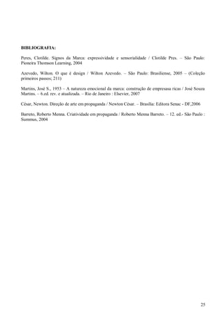 25
BIBLIOGRAFIA:
Peres, Clotilde. Signos da Marca: expressividade e sensorialidade / Clotilde Pres. – São Paulo:
Pioneira Thomson Learning, 2004
Azevedo, Wilton. O que é design / Wilton Azevedo. – São Paulo: Brasiliense, 2005 – (Coleção
primeiros passos; 211)
Martins, José S., 1953 – A natureza emocional da marca: construção de empresasa ricas / José Souza
Martins. – 6.ed. rev. e atualizada. – Rio de Janeiro : Elsevier, 2007
César, Newton. Direção de arte em propaganda / Newton César. – Brasília: Editora Senac - DF,2006
Barreto, Roberto Menna. Criatividade em propaganda / Roberto Menna Barreto. – 12. ed.- São Paulo :
Summus, 2004
 